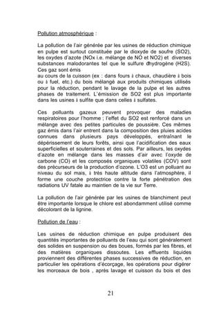 Pollution atmosphérique :

La pollution de l’air générée par les usines de réduction chimique
en pulpe est surtout constituée par le dioxyde de soufre (SO2),
les oxydes d’azote (NOx i.e. mélange de NO et NO2) et diverses
substances malodorantes tel que le sulfure d     ’hydrogène (H2S).
Ces gaz sont émis
au cours de la cuisson (ex : dans fours à chaux, chaudière à bois
ou à fuel, etc.) du bois mélangé aux produits chimiques utilisés
pour la réduction, pendant le lavage de la pulpe et les autres
phases de traitement. L’émission de SO2 est plus importante
dans les usines à sulfite que dans celles à sulfates.

Ces polluants gazeux peuvent provoquer des maladies
respiratoires pour l’homme ; l’effet du SO2 est renforcé dans un
mélange avec des petites particules de poussière. Ces mêmes
gaz émis dans l’air entrent dans la composition des pluies acides
connues dans plusieurs pays développés, entraînant le
dépérissement de leurs forêts, ainsi que l’acidification des eaux
superficielles et souterraines et des sols. Par ailleurs, les oxydes
d’azote en mélange dans les masses d’air avec l’oxyde de
carbone (CO) et les composés organiques volatiles (COV) sont
des précurseurs de la production d’ozone. L’O3 est un polluant au
niveau du sol mais, à très haute altitude dans l’atmosphère, il
forme une couche protectrice contre la forte pénétration des
radiations UV fatale au maintien de la vie sur Terre.

La pollution de l’air générée par les usines de blanchiment peut
être importante lorsque le chlore est abondamment utilisé comme
décolorant de la lignine.

Pollution de l’eau :

Les usines de réduction chimique en pulpe produisent des
quantités importantes de polluants de l’eau qui sont généralement
des solides en suspension ou des boues, formés par les fibres, et
des matières organiques dissoutes. Les effluents liquides
proviennent des différentes phases successives de réduction, en
particulier les opérations d’écorçage, les opérations pour digérer
les morceaux de bois , après lavage et cuisson du bois et des



                              21
 