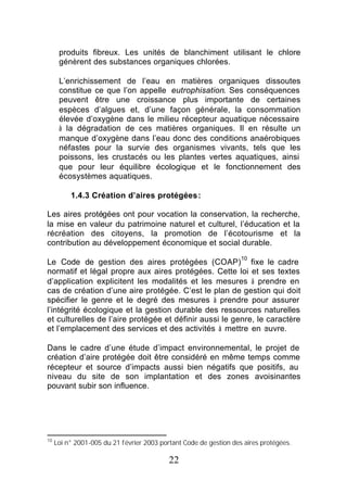 produits fibreux. Les unités de blanchiment utilisant le chlore
      génèrent des substances organiques chlorées.

      L’enrichissement de l’eau en matières organiques dissoutes
      constitue ce que l’on appelle eutrophisation. Ses conséquences
      peuvent être une croissance plus importante de certaines
      espèces d’algues et, d’une façon générale, la consommation
      élevée d’oxygène dans le milieu récepteur aquatique nécessaire
      à la dégradation de ces matières organiques. Il en résulte un
      manque d’oxygène dans l’eau donc des conditions anaérobiques
      néfastes pour la survie des organismes vivants, tels que les
      poissons, les crustacés ou les plantes vertes aquatiques, ainsi
      que pour leur équilibre écologique et le fonctionnement des
      écosystèmes aquatiques.

          1.4.3 Création d’aires protégées :

Les aires protégées ont pour vocation la conservation, la recherche,
la mise en valeur du patrimoine naturel et culturel, l’éducation et la
récréation des citoyens, la promotion de l’écotourisme et la
contribution au développement économique et social durable.
                                                                   10
Le Code de gestion des aires protégées (COAP) fixe le cadre
normatif et légal propre aux aires protégées. Cette loi et ses textes
d’application explicitent les modalités et les mesures à prendre en
cas de création d’une aire protégée. C’est le plan de gestion qui doit
spécifier le genre et le degré des mesures à prendre pour assurer
l’intégrité écologique et la gestion durable des ressources naturelles
et culturelles de l’aire protégée et définir aussi le genre, le caractère
et l’emplacement des services et des activités à mettre en œuvre.

Dans le cadre d’une étude d’impact environnemental, le projet de
création d’aire protégée doit être considéré en même temps comme
récepteur et source d’impacts aussi bien négatifs que positifs, au
niveau du site de son implantation et des zones avoisinantes
pouvant subir son influence.




10
     Loi n° 2001-005 du 21 février 2003 portant Code de gestion des aires protégées.

                                           22
 