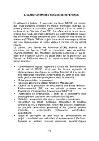 2. ELABORATION DES TERMES DE REFERENCE


En référence à l’article 12 (nouveau) du décret MECIE qui prescrit
que toute personne physique ou morale intéressée, publique ou
privée y compris le promoteur, peut contribuer à fixer le cadre du
contenu et de l’étendue d’une EIE. Le même article de ce décret
précise que l'ONE est chargé d'inscrire les recommandations issues
des différentes entités concernées pour l'élaboration des termes de
référence (TDR) de l'EIE de projets d'une certaine envergure définie
par voie réglementaire et celles visées à l'article 4.3 du décret
MECIE.
Le contenu des Termes de Référence (TDR), élaboré par le
promoteur, est fixé par l’ONE, en consultation avec les cellules
environnementales des Ministères sectoriels concernés et sur la
base d’un descriptif succinct du projet établi par le promoteur. Les
Termes de Référence devront au moins contenir les différentes
parties ci-après :

§    Considérations légales, rappelant la Charte de l’Environnement
    et le décret MECIE, ainsi que les textes législatifs et
    réglementaires spécifiques au secteur forestier et à la gestion
    des ressources naturelles renouvelables et, selon le cas, ceux
    de la gestion des aires protégées et de la biodiversité ;
§    Brève présentation du promoteur ;
§    Contexte général du secteur forestier à Madagascar ;
§    Objectif de la prestation, en l’occurrence une Etude d’Impact
    Environnemental (EIE) sur les activités projetées ou un
    Programme d’Engagement Environnemental (PREE) ;
§    Justification de l’intervention, à partir de la perspective d’un
    développement durable et des considérations légales ;
§    Définition des résultats attendus ou prestations demandées ;
§    Description du projet : historique, localisation et situation
    juridique du lieu d’implantation, nature des activités, description
    du procédé (alternatives possibles) et les grandes phases
    d’activités     à   entreprendre     (préparation,    construction,
    exploitation) ;
§    Etude et description de l’état initial de l’environnement du
    projet : caractéristiques naturelles et environnement (facteurs
    humains et sociaux, facteurs abiotiques, caractéristiques



                                 25
 
