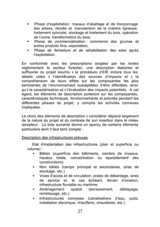 §   Phase d’exploitation : travaux d’abattage et de tronçonnage
       des arbres, récolte et manutention de la matière ligneuse,
       traitement sylvicole, stockage et traitement du bois, opération
       de l’usine, transformation du bois;
   §   Phase de commercialisation : commerce des grumes et
       autres produits finis, exportation;
   §   Phase de fermeture et de réhabilitation des sites après
       l’exploitation.

En conformité avec les prescriptions exigées par les textes
réglementant le secteur forestier, une description élaborée et
suffisante du projet soumis à la procédure d’EIE inclura tous les
détails utiles à l’identification des sources d’impacts et à la
compréhension de leurs effets sur les composantes les plus
pertinentes de l’environnement susceptibles d’être affectées, ainsi
qu’à la caractérisation et à l’évaluation des impacts potentiels. A cet
égard, les éléments de description porteront sur les composantes,
caractéristiques techniques, fonctionnements et activités pendant les
différentes phases du projet, y compris les activités connexes
impliquées.

Le choix des éléments de description à considérer dépend largement
de la nature du projet et du contexte de son insertion dans le milieu
récepteur. La liste suivante donne un aperçu de certains éléments
particuliers dont il faut tenir compte :

Description des infrastructures prévues
      Etat d’implantation des infrastructures (plan et superficie ou
   volume) :
      • Bâties (superficie des bâtiments, nombre de niveaux,
          hauteur totale, concentration ou éparpillement des
          constructions)
      • Non bâties (camps principal et secondaires, aires de
          stockage, etc.)
      • Voies d’accès et de circulation, pistes de débardage, aires
          de service et, le cas échéant, terrain d’aviation,
          infrastructure fluviatile ou maritime
      • Aménagement            spatial   (terrassement,     déblayage,
          remblayage, etc.)
      • Infrastructures connexes (canalisations d’eau, puits,
          installation électrique, chaufferie, chaudières, etc.)

                                  27
 