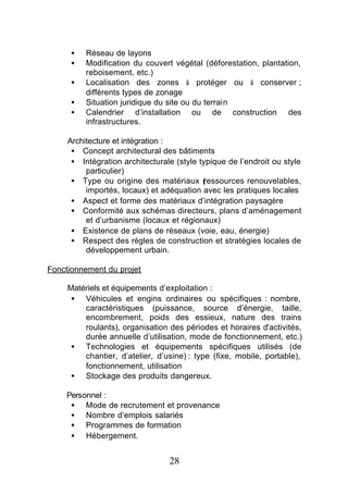 •   Réseau de layons
      •   Modification du couvert végétal (déforestation, plantation,
          reboisement, etc.)
      •   Localisation des zones à protéger ou à conserver ;
          différents types de zonage
      •   Situation juridique du site ou du terrain
      •   Calendrier d’installation ou de construction des
          infrastructures.

     Architecture et intégration :
      • Concept architectural des bâtiments
      • Intégration architecturale (style typique de l’endroit ou style
          particulier)
      • Type ou origine des matériaux (    ressources renouvelables,
          importés, locaux) et adéquation avec les pratiques locales
      • Aspect et forme des matériaux d’intégration paysagère
      • Conformité aux schémas directeurs, plans d’aménagement
          et d’urbanisme (locaux et régionaux)
      • Existence de plans de réseaux (voie, eau, énergie)
      • Respect des règles de construction et stratégies locales de
          développement urbain.

Fonctionnement du projet

     Matériels et équipements d’exploitation :
      • Véhicules et engins ordinaires ou spécifiques : nombre,
         caractéristiques (puissance, source d’énergie, taille,
         encombrement, poids des essieux, nature des trains
         roulants), organisation des périodes et horaires d’activités,
         durée annuelle d’utilisation, mode de fonctionnement, etc.)
      • Technologies et équipements spécifiques utilisés (de
         chantier, d’atelier, d’usine) : type (fixe, mobile, portable),
         fonctionnement, utilisation
      • Stockage des produits dangereux.

    Personnel :
     • Mode de recrutement et provenance
     • Nombre d’emplois salariés
     • Programmes de formation
     • Hébergement.


                                 28
 