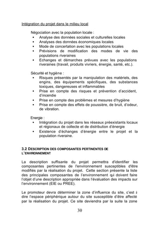 Intégration du projet dans le milieu local

     Négociation avec la population locale :
      • Analyse des données sociales et culturelles locales
      • Analyses des données économiques locales
      • Mode de concertation avec les populations locales
      • Prévisions de modification des modes de vie des
         populations riveraines
      • Echanges et démarches prévues avec les populations
         riveraines (travail, produits vivriers, énergie, santé, etc.).

     Sécurité et hygiène :
      • Risques présentés par la manipulation des matériels, des
         engins, des équipements spécifiques, des substances
         toxiques, dangereuses et inflammables
      • Prise en compte des risques et prévention d’accident,
         d’incendie
      • Prise en compte des problèmes et mesures d’hygiène
      • Prise en compte des effets de poussière, de bruit, d’odeur,
         de vibration.

     Energie :
      • Intégration du projet dans les réseaux préexistants locaux
          et régionaux de collecte et de distribution d’énergie
      • Existence d’échanges d’énergie entre le projet et la
          population riveraine.


3.2 DESCRIPTION DES COMPOSANTES PERTINENTES DE
L’ ENVIRONNEMENT

La description suffisante du projet permettra d'identifier les
composantes pertinentes de l'environnement susceptibles d'être
modifiés par la réalisation du projet. Cette section présente la liste
des principales composantes de l’environnement q doivent faire
                                                       ui
l’objet d’une description appropriée dans l’évaluation des impacts sur
l’environnement (EIE ou PREE).

Le promoteur devra déterminer la zone d’influence du site, c’est à
dire l’espace périphérique autour du site susceptible d’être affecté
par la réalisation du projet. Ce site deviendra par la suite la zone

                                   30
 