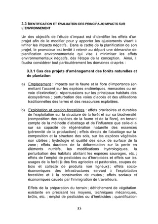3.3 IDENTIFICATION ET EVALUATION DES PRINCIPAUX IMPACTS SUR
L’ ENVIRONNEMENT

Un des objectifs de l’étude d’impact est d’identifier les effets d’un
projet afin de le modifier pour y apporter les ajustements visant à
limiter les impacts négatifs. Dans le cadre de la planification de son
projet, le promoteur est invité à retenir au départ une démarche de
planification environnementale qui vise à minimiser les effets
environnementaux négatifs, dès l’étape de la conception. Ainsi, il
faudra considérer tout particulièrement les domaines ci-après :

   3.3.1 Cas des projets d’aménagement des forêts naturelles et
   de plantation

a) Emplacement : impacts sur la faune et la flore d’importance (en
   mettant l’accent sur les espèces endémiques, menacées ou en
   voie d’extinction) ; répercussions sur les principaux habitats des
   écosystèmes ; perturbation des voies d’accès et des utilisations
   traditionnelles des terres et des ressources exploitées.

b) Exploitation et gestion forestières : effets provisoires et durables
   de l’exploitation sur la structure de la forêt et sur sa biodiversité
   (composition des espèces de la faune et de la flore), en tenant
   compte de la méthode d’abattage et de l’influence que celle-ci a
   sur sa capacité de régénération naturelle des essences
   (pérennité de la production) ; effets directs de l’abattage sur la
   composition et la structure des sols, sur les espèces végétales
   non ciblées ; hydrologie et qualité des eaux de surface de la
   zone ; effets durables de la déforestation sur la perte en
   éléments nutritifs, les modifications hydrologiques, la
   perturbation des habitats abritant les espèces sauvages, etc. ;
   effets de l’emploi de pesticides ou d’herbicides et effets sur les
   usages de la forêt (à des fins agricoles et pastorales, coupes de
   bois et collecte de produits non ligneux) ; effets socio-
   économiques des infrastructures servant à l’exploitation
   forestière et à la construction de routes ; effets sociaux et
   économiques causés par l’immigration de travailleurs.

    Effets de la préparation du terrain ; défrichement de végétation
    existante en précisant les moyens, techniques mécaniques,
    brûlis, etc. ; emploi de pesticides ou d’herbicides ; quantification


                                  35
 