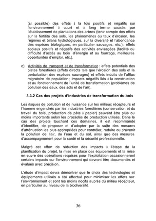 (si possible) des effets à la fois positifs et négatifs sur
    l’environnement à court et à long terme causés par
    l’établissement de plantations des arbres (tenir compte des effets
    sur la fertilité des sols, les phénomènes ou taux d’érosion, les
    régimes et bilans hydrologiques, sur la diversité et l’abondance
    des espèces biologiques, en particulier sauvages, etc.) ; effets
    sociaux positifs et négatifs des activités envisagées (facilité ou
    difficulté d’accès au bois d’énergie et au fourrage, meilleures
    opportunités d’emploi, etc.).

c) Activités de transport et de transformation : effets potentiels des
   pistes forestières (effets directs tels que l’érosion des sols et la
   perturbation des espèces sauvages) et effets induits de l’afflux
   migratoire de population ; impacts négatifs liés à la construction
   et au fonctionnement de l’unité de transformation (problèmes de
   pollution des eaux, des sols et de l’air).

   3.3.2 Cas des projets d’industries de transformation du bois

Les risques de pollution et de nuisance sur les milieux récepteurs et
l’homme engendrés par les industries forestières (conservation et du
travail du bois, production de pâte à papier) peuvent être plus ou
moins importants selon les procédés de production utilisés. Dans le
cas des projets touchant ces domaines, il est recommandé
d’identifier, de proposer et d’adopter par la suite des mesures
d’atténuation les plus appropriées pour contrôler, réduire ou prévenir
la pollution de l’air, de l’eau et du sol, ainsi que des mesures
d’accompagnement pour la santé et la sécurité professionnelle.

Malgré cet effort de réduction des impacts à l’étape de la
planification du projet, la mise en place des équipements et la mise
en œuvre des opérations requises pour l’exploitation occasionneront
certains impacts sur l’environnement qui devront être documentés et
évalués avec précision.

L’étude d’impact devra démontrer que le choix des technologies et
équipements utilisés a été effectué pour minimiser les effets sur
l’environnement et sont les moins nocifs auprès du milieu récepteur,
en particulier au niveau de la biodiversité.




                                  36
 