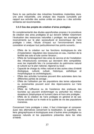 Dans le cas particulier des industries forestières implantées dans
une zone industrielle, une analyse des impacts cumulatifs par
rapport aux activités des autres unités en place ou à des activités
similaires est recommandée.

    3.3.3 Cas des projets de création d’aires protégées

En complémentarité des études approfondies propres à la procédure
de création des aires protégées et qui doivent refléter notamment
l’évaluation des ressources naturelles à protéger, les avantages et
inconvénients sur le plan socioculturel et économique de l’aire
protégée à créer, l’étude d’impact sur l’environnement devra
considérer et analyser tout particulièrement les points suivants :

-    Effets de la création sur les fonctions écologiques du site
     d’implantation: régulation des ressources en eau, maintien de la
     fertilité des sols et lutte contre l’érosion ;
-    Effets de l’aménagement des aires de service et de l’installation
     des infrastructures connexes qui devraient être compatibles
     avec les impératifs liés à la conservation du patrimoine naturel
     et culturel sur le plan national, régional ou local ;
-    Capacité de charge du milieu naturel et des autres sites d’intérêt
     (biologique, culturel, cultuel, historique, esthétique et
     morphologique ou archéologique) ;
-    Effets des activités humaines pouvant être autorisées dans les
     différentes parties de zonage ;
-    Effets de l’utilisation par les populations des terres adjacentes
     ou avoisinantes pouvant avoir des répercussions sur l’aire
     protégée ;
-    Effets de l’affluence ou de l’existence des pratiques des
     touristes qui peuvent endommager ou perturber les milieux
     récepteurs (biophysique et humain) dans et hors aire protégée ;
-    Effets de la création de l’aire protégée en général et de ses
     futures activités sur le mode et la qualité de vie des populations
     riveraines.

Concernant l’aire protégée à créer, il faut s’interroger et comparer
aussi des alternatives concernant la localisation, la superficie, les
liens géographiques et écologiques avec d’autres aires protégées ou
espaces naturels et les populations présentes dans les sites
d’intérêt.


                                  37
 