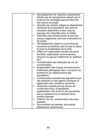 §   Développement de migrations spontanées,
    attirées par les équipements réalisés par le
    projet ou les avantages pouvant être tirés
    des actions du projet.
§   Abandon de certains villages et déplacement
    consécutif de la population, des axes de
    circulation piétonnière et des voies de
    passage des charrettes et/ou du bétail.
§   Saturation des infrastructures et services
    sociaux (logements, servi ces d’éducation et
    de santé).
§   Développement urbain ou rural induit par
    l’ouverture du territoire, par la mise en place
    d’usine et d’exploitation de la forêt.
§   Effets sur l’organisation sociale (structure
    familiale, organisation communautaire,
    structure du pouvoir traditionnel ou politique,
    etc.).
§   Transformation des habitudes de vie, de
    consommation.
§   Augmentation des risques de transmission
    d’éléments pathogènes liée à l’ouverture du
    territoire et aux déplacements des
    populations.
§   Contamination possible des populations par
    des polluants ou des agents chimiques et
    aggravation des conditions sanitaires.
§   Nuisances causées par les travaux de
    construction et/ou d’exploitation :
    augmentation des bruits et des poussières
    liée au traitement et au transport de la
    matière ligneuse.
§   Pollution de l’air, contamination des eaux
    potables.
§   Accumulation de déchets, de produits
    polluants et contaminants.




              44
 