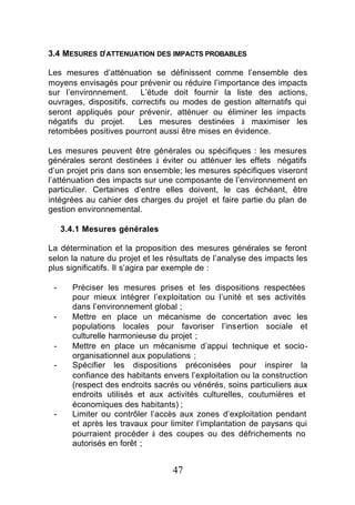 3.4 MESURES D’ATTENUATION DES IMPACTS PROBABLES

Les mesures d’atténuation se définissent comme l’ensemble des
moyens envisagés pour prévenir ou réduire l’importance des impacts
sur l’environnement.     L’étude doit fournir la liste des actions,
ouvrages, dispositifs, correctifs ou modes de gestion alternatifs qui
seront appliqués pour prévenir, atténuer ou éliminer les impacts
négatifs du projet.      Les mesures destinées à maximiser les
retombées positives pourront aussi être mises en évidence.

Les mesures peuvent être générales ou spécifiques : les mesures
générales seront destinées à éviter ou atténuer les effets négatifs
d’un projet pris dans son ensemble; les mesures spécifiques viseront
l’atténuation des impacts sur une composante de l’environnement en
particulier. Certaines d’entre elles doivent, le cas échéant, être
intégrées au cahier des charges du projet et faire partie du plan de
gestion environnemental.

     3.4.1 Mesures générales

La détermination et la proposition des mesures générales se feront
selon la nature du projet et les résultats de l’analyse des impacts les
plus significatifs. Il s’agira par exemple de :

 -     Préciser les mesures prises et les dispositions respectées
       pour mieux intégrer l’exploitation ou l’unité et ses activités
       dans l’environnement global ;
 -     Mettre en place un mécanisme de concertation avec les
       populations locales pour favoriser l’insertion sociale et
       culturelle harmonieuse du projet ;
 -     Mettre en place un mécanisme d’appui technique et socio-
       organisationnel aux populations ;
 -     Spécifier les dispositions préconisées pour inspirer la
       confiance des habitants envers l’exploitation ou la construction
       (respect des endroits sacrés ou vénérés, soins particuliers aux
       endroits utilisés et aux activités culturelles, coutumières et
       économiques des habitants) ;
 -     Limiter ou contrôler l’accès aux zones d’exploitation pendant
       et après les travaux pour limiter l’implantation de paysans qui
       pourraient procéder à des coupes ou des défrichements no
       autorisés en forêt ;


                                  47
 