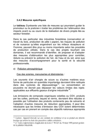 3.4.2 Mesures spécifiques

Le tableau 3 présente une liste de mesures qui pourraient guider le
promoteur ou le praticien à traiter les problèmes de l’atténuation des
impacts avant ou au cours de la réalisation de divers projets liés au
secteur forestier.

Dans le cas particulier des industries forestières (conservation et
travail du bois, production de pâte à papier), les risques de pollution
et de nuisance qu’elles engendrent sur les milieux récepteurs et
l’homme, peuvent être plus ou moins importants selon les procédés
de production utilisés. Dans le cas des projets touchant ces
domaines, il est recommandé d’identifier, de proposer et d’adopter
des mesures d’atténuation les plus appropriées pour contrôler,
réduire ou prévenir la pollution de l’air, de l’eau et du sol, ainsi que
des mesures d’accompagnement pour la santé et la sécurité
professionnelle.

a) Pollution atmosphérique

     Cas des scieries, menuiseries et ébénisteries :

Les courants d’air chargés de sciure ou d’autres matières sous
forme de particules en quantités importantes devraient être nettoyés
                                           13
dans des cyclones de dépoussiérage . La concentration en
poussière ne devrait pas dépasser les valeurs limites des rejets
                                                       14
applicables aux effluents gazeux d’origine industrielle .

Les émissions de composés organiques volatiles ou COV, produits
par les colles, peintures, laques et vernis, devraient être réduites si
possible par l’utilisation des produits contenants peu de solvants et
l’adoption d’autres mesures de réduction appropriées. Il peut être
nécessaire que les limites d’émission des COV soient déterminées
cas par cas en prenant en compte des objectifs nationaux appropriés


13 Cyclone : Appareil intercalé sur une conduite de ventilateur et où se produit une détente
brusque qui amène la chute des poussières solides entraînées.
14 cf. Textes réglementaires d’application de la loi n° 99-021 du 19 Août 1999 portant gestion

de la pollution industrielle.

                                             49
 