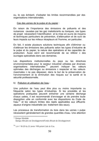 ou, le cas échéant, d’adopter les limites recommandées par des
organisations internationales.

      Cas des usines de la pulpe et du papier :

En raison de l’importance des émissions de polluants et des
nuisances causées par les gaz malodorants ou toxiques, ces types
de projet nécessitent l’identification et la mise en œuvre de moyens
et techniques particuliers de prévention, d’atténuation et de suivi de
leurs impacts sur les milieux récepteurs et l’homme, en particulier.

En fait, il existe plusieurs solutions techniques afin d’éliminer ou
d’atténuer les émissions des polluants selon les types d’industrie de
la pulpe et du papier, la nature des opérations et les capacités de
production. Aussi est-il est recommandé de se référer à des
ouvrages spécialisés dans ces domaines.

Les dispositions institutionnelles du pays ou les directives
environnementales pour le secteur industriel utilisées par diverses
                              15
organisations internationales     peuvent indiquer les valeurs
optimales des décharges ou émissions à respecter et les valeurs
maximales à ne pas dépasser, dans le but de la préservation de
l’environnement et la diminution des risques sur la santé et la
sécurité professionnelle.

b) Pollution et utilisation de l’eau :

Une pollution de l’eau peut être plus ou moins importante ou
fréquente selon les types d’industries. Si les procédés et les
opérations pratiquées peuvent entraîner une certaine décharge
d’eaux usées, il est recommandé d’envisager et de prendre toute
disposition utile en conformité avec les dispositions du Code de
     16
l’eau et les valeurs limites des rejets applicables aux effluents
aqueux d’origine industrielle (ex: traitement des eaux).

Les processus de transformation du bois dans les usines à pulpe
nécessitent généralement de grandes quantités d’eau. Une attention

15   Banque Mondiale
     Banque Africaine de Développement/Fonds Africain de Développement

16
     Loi n° 98-029 du 20 Janvier 1999 portant Code de l’Eau.

                                                  50
 