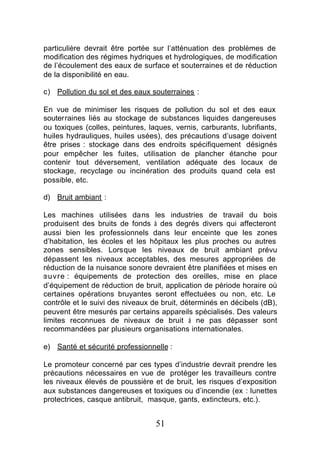 particulière devrait être portée sur l’atténuation des problèmes de
modification des régimes hydriques et hydrologiques, de modification
de l’écoulement des eaux de surface et souterraines et de réduction
de la disponibilité en eau.

c) Pollution du sol et des eaux souterraines :

En vue de minimiser les risques de pollution du sol et des eaux
souterraines liés au stockage de substances liquides dangereuses
ou toxiques (colles, peintures, laques, vernis, carburants, lubrifiants,
huiles hydrauliques, huiles usées), des précautions d’usage doivent
être prises : stockage dans des endroits spécifiquement désignés
pour empêcher les fuites, utilisation de plancher étanche pour
contenir tout déversement, ventilation adéquate des locaux de
stockage, recyclage ou incinération des produits quand cela est
possible, etc.

d) Bruit ambiant :

Les machines utilisées dans les industries de travail du bois
produisent des bruits de fonds à des degrés divers qui affecteront
aussi bien les professionnels dans leur enceinte que les zones
d’habitation, les écoles et les hôpitaux les plus proches ou autres
zones sensibles. Lorsque les niveaux de bruit ambiant prévu
dépassent les niveaux acceptables, des mesures appropriées de
réduction de la nuisance sonore devraient être planifiées et mises en
œuvre : équipements de protection des oreilles, mise en place
d’équipement de réduction de bruit, application de période horaire où
certaines opérations bruyantes seront effectuées ou non, etc. Le
contrôle et le suivi des niveaux de bruit, déterminés en décibels (dB),
peuvent être mesurés par certains appareils spécialisés. Des valeurs
limites reconnues de niveaux de bruit à ne pas dépasser sont
recommandées par plusieurs organisations internationales.

e) Santé et sécurité professionnelle :

Le promoteur concerné par ces types d’industrie devrait prendre les
précautions nécessaires en vue de protéger les travailleurs contre
les niveaux élevés de poussière et de bruit, les risques d’exposition
aux substances dangereuses et toxiques ou d’incendie (ex : lunettes
protectrices, casque antibruit, masque, gants, extincteurs, etc.).


                                  51
 