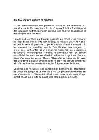 3.5 ANALYSE DES RISQUES ET DANGERS

Vu les caractéristiques des procédés utilisés et des machines ou
produits manipulés dans les activités d’une exploitation forestières et
des industries de transformation du bois, une analyse des risques et
des dangers doit être faite.

L'étude doit identifier les dangers associés au projet et en ressortir
les possibilités d'accidents technologiques majeurs pouvant mettre
en péril la sécurité publique ou porter atteinte à l'environnement. Si
les informations recueillies lors de l'identification des dangers du
projet sont suffisantes pour démontrer l'absence de possibilités
d'accidents technologiques majeurs, le promoteur doit les utiliser
pour établir les mesures de sécurité pertinentes à appliquer dans le
cadre d'un plan d'urgence. Sinon, l'étude doit se baser sur la revue
des accidents passés survenus dans le cadre de projets similaires,
afin d'en estimer les conséquences, les fréquences et le risque.

L'analyse des risques et des dangers doit permettre de circonscrire
les zones de danger et de connaître les composantes menacées en
cas d'accidents. L'étude doit décrire les mesures de sécurité qui
seront prises sur le site du projet et le plan de mise en œuvre.




                                  52
 