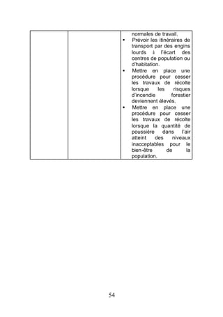 normales de travail.
     §   Prévoir les itinéraires de
         transport par des engins
         lourds à l’écart des
         centres de population ou
         d’habitation.
     §   Mettre en place une
         procédure pour cesser
         les travaux de récolte
         lorsque     les    risques
         d’incendie        forestier
         deviennent élevés.
     §   Mettre en place une
         procédure pour cesser
         les travaux de récolte
         lorsque la quantité de
         poussière     dans     l’air
         atteint    des     niveaux
         inacceptables pour le
         bien-être       de        la
         population.




54
 