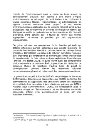 compte de l’environnement dans le cadre de leurs projets de
développement pouvant être soumis à une étude d’impact
environnemental. A cet égard, ils sont invités à se conformer à
toutes exigences légales, réglementaires et administratives en
                                                3
vigueur pouvant concerner leurs projets , et aux normes
environnementales appliquées sur le territoire national, ainsi qu’aux
dispositions des conventions et accords internationaux ratifiés par
Madagascar relatifs en particulier au secteur forestier et à la diversité
biologique. Dans certains cas, il faudra se référer aux normes
appropriées, reconnues et publiées par des organisations
internationales.

Ce guide est donc un complément de la directive générale qui
détaille différentes parties spécifiques aux projets forestiers, en
particulier l’exploitation forestière commerciale et la création d’aires
                                                              4
protégées. Considérant les risques de pollution cumulative pouvant
être engendrée par l’installation de nombreuses unités industrielles
de transformation du bois qui ne sont pas explicitement touchées par
l’annexe I du décret MECIE, le guide fournit aussi des compléments
d’information dans ce domaine. Enfin, il peut aider à la réalisation de
certaines études de faisabilité d’autres types de projet de
développement pouvant affecter les ressources naturelles
renouvelables en général et, notamment, les ressources forestières.

Le guide étant appelé à être évolutif afin de privilégier la fourniture
d’informations documentées appropriées aux réalités de terrain, les
commentaires et suggestions des utilisateurs seront très appréciés
et considérés lors des mises à jour ultérieures prévues par l’Office
National pour l’Environnement. L’ONE, en collaboration avec le
Ministère chargé de l'Environnement et les Ministères sectoriels
concernés, entend revoir périodiquement ce guide afin d’en
actualiser le contenu.




3
  Voir Annexe 1 : Principales références législatives et réglementaires pour le secteur forêt, la
faune et la flore
4 Loi n° 99-021 du 19 août 1999 portant gestion de la pollution industrielle.



                                               6
 