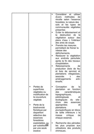 §   Considérer et utiliser
                           divers méthodes de
                           récolte selon l’essence
                           forestière, la nature des
                           sols et les types de
                           communautés végétales
                           présentes
                       §   Eviter le déboisement et
                           la destruction de la
                           végétation autour des
                           plans d’eau à l’intérieur
                           des aires de coupe.
                       §   Prendre les mesures
                           permettant de freiner la
                           vitesse des
                           défrichements.
                       §   Restaurer la végétation
                           aux endroits perturbés
                           après la fin des travaux
                           d’exploitation.
                       §   Reboisements            de
                           production (bois de feu
                           et bois de service) et
                           plantations villageoises,
                           associés        à      des
                           aménagements          anti-
                           érosifs.

§   Pertes de          §   Conception        de     la
    superficies            plantation en fonction
    végétales ou           des       caractéristiques
    modification de        topographiques,
    la couverture          pédologiques            et
    végétale               écologiques du site :
                           choix    des      essences
§   Perte de la            appropriées             et
    biodiversité           plantations
    floristique par        plurispécifiques en blocs
    disparition            de taille inférieure à la
    sélective des          masse       critique    de
    essences               chaque essence.
    forestières
    exploitables, ou   §   Recherche des périodes
                  66
    par substitution       les plus propices aux
    par une seule          utilisations des produits
    espèce                 chimiques.
 