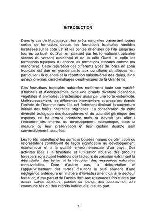 INTRODUCTION


Dans le cas de Madagascar, les forêts naturelles présentent toutes
sortes de formation, depuis les formations tropicales humides
localisées sur la côte Est et les pentes orientales de l’île, jusqu’aux
fourrés ou bush du Sud, en passant par les formations tropicales
sèches du versant occidental et de la côte Ouest, et enfin les
formations rupicoles ou encore les formations littorales comme les
mangroves. Cette répartition des différents types de forêts en zone
tropicale est due en grande partie aux conditions climatiques, en
particulier à la quantité et la répartition saisonnières des pluies, ainsi
qu’aux diverses caractéristiques géophysiques de la Grande Ile.

Ces formations tropicales naturelles renferment toute une variété
d’habitats et d’écosystèmes avec une grande diversité d’espèces
végétales et animales, caractérisées aussi par une forte endémicité.
Malheureusement, les différentes interventions et pressions depuis
l’arrivée de l’homme dans l’Ile ont fortement diminué la couverture
initiale des forêts naturelles originelles. La conservation de cette
diversité biologique des écosystèmes et du potentiel génétique des
espèces est hautement prioritaire mais ne devrait pas aller à
l’encontre des intérêts du développement économique, dans la
mesure où leur préservation et leur gestion durable sont
convenablement assurées.

Les forêts naturelles et les surfaces boisées (issues de plantation ou
reforestation) contribuent de façon significative au développement
économique et à la qualité environnementale d’un pays. Des
activités liées à la foresterie et l’utilisation abusive des produits
forestiers constituent toutefois des facteurs de pression entraînant la
dégradation des terres et la réduction des ressources naturelles
renouvelables.     Dans      d’autres    cas,    la  déforestation    et
l’appauvrissement des terres résultent le plus souvent d’une
négligence antérieure en matière d’investissement dans le secteur
forestier, d’une part et de l’accès libre aux ressources forestières par
divers autres secteurs, publics ou privés, des collectivités, des
communautés ou des intérêts individuels, d’autre part.




                                    7
 