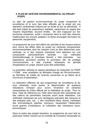 4. PLAN DE GESTION ENVIRONNEMENTAL DU PROJET
     (PGEP)

Le plan de gestion environnemental du projet comportant la
surveillance et le suivi des sites affectés par le projet est une
opération caractérisée d'abord par sa durée et par sa périodicité. Il
doit faire l'objet de propositions réalistes, notamment en regard des
moyens disponibles, souvent limités. On doit s'appuyer sur les
structures existantes, quitte à incorporer dans le coût des mesures
d'atténuation les moyens adaptés à la tâche envisagée (formation du
personnel, équipement).

Le programme de suivi doit définir les activités et les moyens prévus
pour suivre les effets réels du projet sur certaines composantes
environnementales dont les impacts n’ont pu être déterminés avec
certitude, ou si des impacts importants sont attendus sur une
composante       particulièrement    sensible.        Les   méthodes
d’échantillonnage et d’analyse doivent y être précisées.          Les
dispositions qu’entend prendre le promoteur afin de protéger
l’environnement, si cela s’avérait nécessaire en période
d’exploitation du projet, doivent aussi être présentées.

Le promoteur adresse le rapport périodique de l’exécution du PGEP
à l’ONE , avec ampliation au Ministère chargé de l’Environnement,
au Ministère de tutelle de l’activité concernée et au Maire de la
Commune d’implantation.

La réalisation effective de ces programmes de surveillance et de
suivi nécessite, entre autres, la détermination de quelques
indicateurs d’impact pour suivre l’évolution de certaines
composantes du milieu affecté par la réalisation du projet. Pour ce
faire, l’état de référence (ou l’état zéro) devrait être caractérisé par
des valeurs de paramètres mesurés avant toute réalisation. Les
méthodes classiques de suivi écologique prévoient des mesures et
des analyses (eau, sol,…), des inventaires (flore, faune), l’utilisation
des bio-indicateurs (plantes, animaux), nécessitant l’élaboration
d’une gamme d’indicateurs, et l’utilisation des indicateurs socio-
économiques.

Dans le cadre des projets forestiers, le programme de suivi doit en
particulier mettre l’accent sur le contrôle de l’évolution temporelle du


                                  79
 