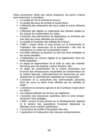 milieu environnant. Selon leur nature respective, les points ci-après
sont notamment à considérer:
    § La qualité de l’air et l’ambiance sonore ;
    § La qualité des eaux de surface et souterraines ;
    § L’efficacité des traitements des eaux usées et autres effluents
       liquides ;
    § L’efficacité des dépôts ou traitements des déchets solides et
       les risques de contamination du milieu ;
    § L’évolution des phénomènes de dégradation ou d’érosion des
       sols dans les zones affectées par le projet ;
    § La qualité et l’évolution des habitats de la faune ;
    § L’effet à moyen terme et long termes sur la biodiversité et
       l’utilisation des ressources de la biodiversité à des fins de
       subsistance ou autres par la population locale ;
    § Les effets attendus au pourtour ou dans les aires protégées et
       les zones sensibles ;
    § L’implantation du couvert végétal et la régénération dans les
       forêts exploitées ;
    § Le degré de fragmentation de la forêt ou celui des habitats
       fauniques pour les espèces à grand domaine vital ;
    § Le degré de contamination de la chaîne alimentaire aux
       environs des infrastructures industrielles de transformation de
       la matière ligneuse, particulièrement les ressources qui sont
       directement ou indirectement exploitées par la population ;
    § L’évolution et la productivité des communautés piscicoles
       dans les cours ou plans d’eau affectés par les activités du
       projet ;
    § L’extension du domaine agricole et de la pratique d’agriculture
       sur brûlis ;
    § Les espaces affectés par les feux de végétation ;
    § L’évolution des ressources exploitées dans la zone tampon
       ceinturant l’aire protégée ;
    § L’effet à moyen et long termes sur le développement régional
       et le devenir des populations humaines déplacées ou
       affectées d'une manière significative ;
    § L’occurrence de conflits d’occupation des sols ;
    § L’application et l’adéquation des mesures compensatoires.




                                 80
 