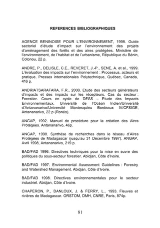 REFERENCES BIBLIOGRAPHIQUES


AGENCE BENINOISE POUR L’ENVIRONNEMENT, 1998. Guide
sectoriel d’étude d’impact sur l’environnement des projets
d’aménagement des forêts et des aires protégées. Ministère de
l’environnement, de l’habitat et de l’urbanisme, République du Bénin,
Cotonou, 22 p.

ANDRE, P., DELISLE, C.E., REVERET, J.-P., SENE, A. et al., 1999.
L’évaluation des impacts sur l’environnement : Processus, acteurs et
pratique. Presses internationales Polytechnique, Québec, Canada,
416 p.

ANDRIATSARAFARA, F.R., 2000. Etude des secteurs générateurs
d’impacts et des impacts sur les récepteurs. Cas du secteur :
Forestier. Cours en cycle de DESS – Etude des Impacts
Environnementaux, Université de l’Océan Indien/Université
d’Antananarivo/Université Montesquieu Bordeaux IV/CFSIGE,
Antananarivo, 22 p (Ronéo).

ANGAP, 1992. Manuel de procédure pour la création des Aires
Protégées. Antananarivo, 46p.

ANGAP, 1998. Synthèse de recherches dans le réseau d’Aires
Protégées de Madagascar (jusqu’au 31 Décembre 1997). ANGAP,
Avril 1998, Antananarivo, 219 p.

BAD/FAD 1996. Directives techniques pour la mise en œuvre des
politiques du sous-secteur forestier. Abidjan, Côte d’Ivoire.

BAD/FAD 1997. Environmental Assessment Guidelines : Forestry
and Watershed Management. Abidjan, Côte d’Ivoire.

BAD/FAD 1998. Directives environnementales pour le secteur
industriel. Abidjan, Côte d’Ivoire.

CHAPERON, P., DANLOUX, J. & FERRY, L., 1993. Fleuves et
rivières de Madagascar. ORSTOM, DMH, CNRE, Paris, 874p.



                                 81
 