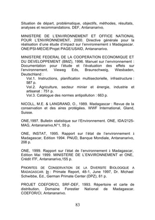 Situation de départ, problématique, objectifs, méthodes, résultats,
analyses et recommandations. DEF, Antananarivo.

MINISTERE DE L’ENVIRONNEMENT ET OFFICE NATIONAL
POUR L’ENVIRONNEMENT, 2000. Directive générale pour la
réalisation d’une étude d’impact sur l’environnement à Madagascar.
ONE/PSI-MECIE/Projet PAGE/USAID, Antananarivo.

MINISTERE FEDERAL DE LA COOPERATION ECONOMIQUE ET
DU DEVELOPPEMENT (BMZ), 1996. Manuel sur l’environnement :
Documentation pour l’étude et l’évaluation des effets sur
l’environnement.       Vieweg    Eds,   Braunschweig,       Wiesbaden,
Deutschland :
    Vol.1. Instructions, planification multisectorielle, infrastructure :
    587 p.
    Vol.2. Agriculture, secteur minier et énergie, industrie et
    artisanat : 751 p.
    Vol.3. Catalogue des normes antipollution : 663 p.

NICOLL, M.E. & LANGRAND, O., 1989. Madagascar : Revue de la
conservation et des aires protégées. WWF International, Gland,
Suisse.

ONE,1997. Bulletin statistique sur l’Environnement. ONE, IDA/2125-
MAG, Antananarivo,N°1, 55 p.

ONE, INSTAT, 1995. Rapport sur l’état de l’environnement à
Madagascar, Edition 1994. PNUD, Banque Mondiale, Antananarivo,
208 p.

ONE, 1999. Rapport sur l’état de l’environnement à Madagascar,
Edition Mai 1999. MINISTERE DE L’ENVIRONNEMENT et ONE,
Crédit ITF, Antananarivo,155 p.

PRIORITES DE CONSERVATION DE LA D IVERSITE B IOLOGIQUE A
MADAGASCAR. In : Primate Report, 48-1, June 1997, Dr. Michael
Schwibbe, Ed., German Primate Center (DPZ), 81 p.

PROJET COEFOR/CI, SRF-DEF, 1993. Répertoire et carte de
distribution, Domaine Forestier National de Madagascar.
COEFOR/CI, Antananarivo.


                                   83
 