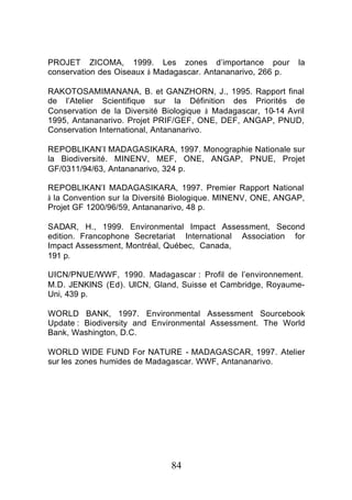 PROJET ZICOMA, 1999. Les zones d’importance pour               la
conservation des Oiseaux à Madagascar. Antananarivo, 266 p.

RAKOTOSAMIMANANA, B. et GANZHORN, J., 1995. Rapport final
de l’Atelier Scientifique sur la Définition des Priorités de
Conservation de la Diversité Biologique à Madagascar, 10-14 Avril
1995, Antananarivo. Projet PRIF/GEF, ONE, DEF, ANGAP, PNUD,
Conservation International, Antananarivo.

REPOBLIKAN’I MADAGASIKARA, 1997. Monographie Nationale sur
la Biodiversité. MINENV, MEF, ONE, ANGAP, PNUE, Projet
GF/0311/94/63, Antananarivo, 324 p.

REPOBLIKAN’I MADAGASIKARA, 1997. Premier Rapport National
à la Convention sur la Diversité Biologique. MINENV, ONE, ANGAP,
Projet GF 1200/96/59, Antananarivo, 48 p.

SADAR, H., 1999. Environmental Impact Assessment, Second
edition. Francophone Secretariat International Association for
Impact Assessment, Montréal, Québec, Canada,
191 p.

UICN/PNUE/WWF, 1990. Madagascar : Profil de l’environnement.
M.D. JENKINS (Ed). UICN, Gland, Suisse et Cambridge, Royaume-
Uni, 439 p.

WORLD BANK, 1997. Environmental Assessment Sourcebook
Update : Biodiversity and Environmental Assessment. The World
Bank, Washington, D.C.

WORLD WIDE FUND For NATURE - MADAGASCAR, 1997. Atelier
sur les zones humides de Madagascar. WWF, Antananarivo.




                               84
 