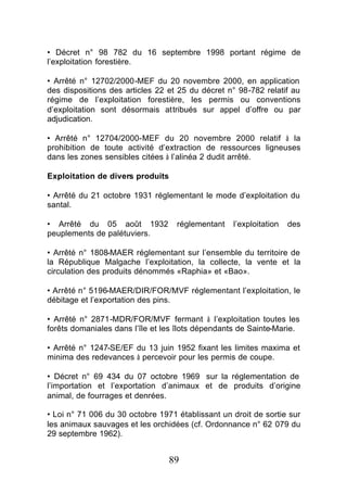 • Décret n° 98 782 du 16 septembre 1998 portant régime de
l’exploitation forestière.

• Arrêté n° 12702/2000-MEF du 20 novembre 2000, en application
des dispositions des articles 22 et 25 du décret n° 98-782 relatif au
régime de l’exploitation forestière, les permis ou conventions
d’exploitation sont désormais attribués sur appel d’offre ou par
adjudication.

• Arrêté n° 12704/2000-MEF du 20 novembre 2000 relatif à la
prohibition de toute activité d’extraction de ressources ligneuses
dans les zones sensibles citées à l’alinéa 2 dudit arrêté.

Exploitation de divers produits

• Arrêté du 21 octobre 1931 réglementant le mode d’exploitation du
santal.

• Arrêté du 05 août 1932           réglementant   l’exploitation   des
peuplements de palétuviers.

• Arrêté n° 1808-MAER réglementant sur l’ensemble du territoire de
la République Malgache l’exploitation, la collecte, la vente et la
circulation des produits dénommés «Raphia» et «Bao».

• Arrêté n° 5196-MAER/DIR/FOR/MVF réglementant l’exploitation, le
débitage et l’exportation des pins.

• Arrêté n° 2871-MDR/FOR/MVF fermant à l’exploitation toutes les
forêts domaniales dans l’île et les îlots dépendants de Sainte-Marie.

• Arrêté n° 1247-SE/EF du 13 juin 1952 fixant les limites maxima et
minima des redevances à percevoir pour les permis de coupe.

• Décret n° 69 434 du 07 octobre 1969 sur la réglementation de
l’importation et l’exportation d’animaux et de produits d’origine
animal, de fourrages et denrées.

• Loi n° 71 006 du 30 octobre 1971 établissant un droit de sortie sur
les animaux sauvages et les orchidées (cf. Ordonnance n° 62 079 du
29 septembre 1962).


                                  89
 