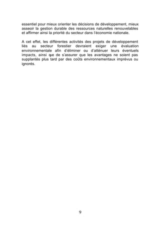 essentiel pour mieux orienter les décisions de développement, mieux
asseoir la gestion durable des ressources naturelles renouvelables
et affirmer ainsi la priorité du secteur dans l’économie nationale.

A cet effet, les différentes activités des projets de développement
liés au secteur forestier devraient exiger une évaluation
environnementale afin d’éliminer ou d’atténuer leurs éventuels
impacts, ainsi q de s’assurer que les avantages ne soient pas
                 ue
supplantés plus tard par des coûts environnementaux imprévus ou
ignorés.




                                9
 