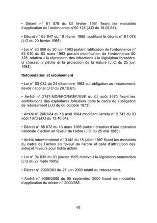 • Décret n° 61 078 du 08 février 1961 fixant les modalités
d’application de l’ordonnance n°60 128 (J.O du 18.02.61).

• Décret n° 65 047 du 10 février 1965 modifiant le décret n° 61 078
(J.O du 20 février 1965).

• Loi n° 83 009 du 20 juin 1983 portant ratification de l’ordonnance n°
83 010 du 05 mars 1983 portant modification de l’ordonnance 60
128, relative à la répression des infractions à la législation forestière,
la chasse, la pêche et la protection de la nature (J ;O du 25 juin
1983).

Reforestation et reboisement

• Loi n° 63 032 du 24 décembre 1963 sur obligation au reboisement,
devoir national (J.O du 28.12.63).

• Arrêté n° 2747-MDR/FOR/REF/MVF du 03 août 1973 fixant les
contributions des exploitants forestiers dans le cadre de l’obligation
de reboisement (J.O du 06 octobre 1973).

• Arrêté n° 2661/84 du 16 avril 1984 modifiant l’arrêté n° 2 747 du 03
août 1973 (J.O du 13.10.84).

• Décret n° 85 072 du 13 mars 1985 portant création d’une opération
nationale d’action en faveur de l’arbre (J.O du 25 mai 1985).

• Arrêté interministériel n° 3145 du 15 juillet 1987 fixant les modalités
du cadre de l’action en faveur de l’arbre et celle d’attribution des
aides et faveurs pour ladite action.

• Loi n° 94 038 du 03 janvier 1995 relative à la législation semencière
(J.O du 27 mars 1995).

• Décret n° 2000/383 du 27 juin 2000 relatif au reboisement.

• Arrêté n° 9398/2000 du 05 septembre 2000 fixant les modalités
d’application du décret n° 2000/383.




                                   91
 