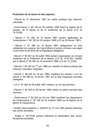 Protection de la nature et des espèces

• Décret du 31 décembre 1927 sur statut juridique des réserves
naturelles.

• Ordonnance n° 60 126 du 03 octobre 1960 fixant le régime de la
chasse, de la pêche et de la protection de la faune (J.O du
15.10.60).

• Décret n° 61 093 du 16 février 1961 portant application de
l’ordonnance n° 60 126 du 03 octobre 1960 (J.O du 25 février 1961).

• Décret n° 61 096 du 16 février 1961 catégorisant en trois
catégories les oiseaux, les mammifères et autres animaux sauvages
vivant dans le territoire de la République Malgache.

• Décret n° 62 321 du 03 juillet 1962 portant organisation du Conseil
Supérieur de la Protection de la Nature (J.O du 14.07.62), modifié
par le décret n° 84 393 du 13 novembre 1984 (J.O du 14.12.84).
                        er
• Décret n° 66 242 du 1 juin 1966 sur création et statut juridique des
réserves naturelles intégrales.

• Décret n° 88 243 du 15 juin 1988, modifiant les articles 1 et 2 du
décret n° 62 096 du 16 février 1961 sur la liste d’espèces animales
protégées.

• Loi n° 91 008 du 25 juillet 1991 relative à la vie des animaux.

• Décret n° 92 285 du 26 février 1992 relatif à la police sanitaire des
animaux.

• Ordonnance n° 93 022 du 04 mai 1993 modifiant les dispositions
de l’ordonnance n° 60 126 du 03 octobre 1960 sur le régime de la
pêche et l’aquaculture.

• Arrêté interministériel n° 4355/97 du 13 mai 1997 portant définition
des zones sensibles.

. Arrêté n° 18177/04 portant définition et délimitation des zones
forestières sensibles.


                                  92
 