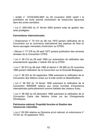 • Arrêté n° 12704/2000-MEF du 20 novembre 2000 relatif à la
prohibition de toute activité d’extraction de ressources ligneuses
dans les zones sensibles.

• Loi n° 2001-005 du 21 février 2003 portant code de gestion des
aires protégées.

Conventions internationales

• Ordonnance n° 75 014 du 08 mai 1975 portant ratification de la
Convention sur le commerce international des espèces de flore et
faune sauvages menacées d’extinction ou CITES.

• Décret n° 77 276 du 26 août 1977 portant publication des annexes
révisées de la Convention CITES.

• Loi n° 95 012 du 09 août 1995 sur autorisation de ratification des
amendements apportés à l’article XXI de la CITES

• Loi n° 95 013 du 08 août 1995 et décret n° 95 695 du 03 novembre
1995 portant ratification de la Convention sur la Diversité Biologique.

• Loi n° 96 023 du 04 septembre 1996 autorisant la ratification de la
Convention des Nations Unies sur la lutte contre la désertification.

• Loi n° 98 003 du 19 février 1998 autorisant la ratification de la
Convention RAMSAR relative aux zones humides d’importance
internationale particulièrement comme habitats des oiseaux d’eau.

• Loi n° 98 020 du 02 décembre 1998 autorisant la ratification de la
Convention Cadre des Nations Unies sur les Changements
Climatiques.

Patrimoine national, Propriété foncière et Gestion des
ressources naturelles

• Loi n° 60 004 relative au Domaine privé national, et ordonnance n°
72 031 du 18 septembre 1972.




                                  93
 