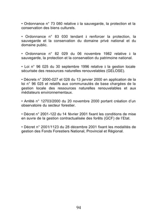 • Ordonnance n° 73 080 relative à la sauvegarde, la protection et la
conservation des biens culturels.

• Ordonnance n° 83 030 tendant à renforcer la protection, la
sauvegarde et la conservation du domaine privé national et du
domaine public.

• Ordonnance n° 82 029 du 06 novembre 1982 relative à la
sauvegarde, la protection et la conservation du patrimoine national.

• Loi n° 96 025 du 30 septembre 1996 relative à la gestion locale
sécurisée des ressources naturelles renouvelables (GELOSE).

• Décrets n° 2000-027 et 028 du 13 janvier 2000 en application de la
loi n° 96 025 et relatifs aux communautés de base chargées de la
gestion locale des ressources naturelles renouvelables et aux
médiateurs environnementaux.

• Arrêté n° 12703/2000 du 20 novembre 2000 portant création d’un
observatoire du secteur forestier.

• Décret n° 2001-122 du 14 février 2001 fixant les conditions de mise
en œuvre de la gestion contractualisée des forêts (GCF) de l’Etat.

• Décret n° 2001/1123 du 28 décembre 2001 fixant les modalités de
gestion des Fonds Forestiers National, Provincial et Régional.




                                 94
 