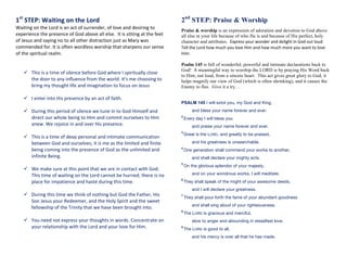 1st
	
  STEP:	
  Waiting	
  on	
  the	
  Lord	
  
Waiting	
  on	
  the	
  Lord	
  is	
  an	
  act	
  of	
  surrender,	
  of	
  love	
  and	
  desiring	
  to	
  
experience	
  the	
  presence	
  of	
  God	
  above	
  all	
  else.	
  	
  It	
  is	
  sitting	
  at	
  the	
  feet	
  
of	
  Jesus	
  and	
  saying	
  no	
  to	
  all	
  other	
  distraction	
  just	
  as	
  Mary	
  was	
  
commended	
  for.	
  It	
  is	
  often	
  wordless	
  worship	
  that	
  sharpens	
  our	
  sense	
  
of	
  the	
  spiritual	
  realm.	
  
	
  
	
  
ü   This	
  is	
  a	
  time	
  of	
  silence	
  before	
  God	
  where	
  I	
  spiritually	
  close	
  
the	
  door	
  to	
  any	
  influence	
  from	
  the	
  world.	
  It’s	
  me	
  choosing	
  to	
  
bring	
  my	
  thought	
  life	
  and	
  imagination	
  to	
  focus	
  on	
  Jesus	
  
	
  
ü   I	
  enter	
  into	
  His	
  presence	
  by	
  an	
  act	
  of	
  faith.	
  
	
  
ü   During	
  this	
  period	
  of	
  silence	
  we	
  tune	
  in	
  to	
  God	
  Himself	
  and	
  
direct	
  our	
  whole	
  being	
  to	
  Him	
  and	
  commit	
  ourselves	
  to	
  Him	
  
anew.	
  We	
  rejoice	
  in	
  and	
  over	
  His	
  presence.	
  	
  
	
  
ü   This	
  is	
  a	
  time	
  of	
  deep	
  personal	
  and	
  intimate	
  communication	
  
between	
  God	
  and	
  ourselves;	
  it	
  is	
  me	
  as	
  the	
  limited	
  and	
  finite	
  
being	
  coming	
  into	
  the	
  presence	
  of	
  God	
  as	
  the	
  unlimited	
  and	
  
infinite	
  Being.	
  	
  
	
  
ü   We	
  make	
  sure	
  at	
  this	
  point	
  that	
  we	
  are	
  in	
  contact	
  with	
  God.	
  
This	
  time	
  of	
  waiting	
  on	
  the	
  Lord	
  cannot	
  be	
  hurried;	
  there	
  is	
  no	
  
place	
  for	
  impatience	
  and	
  haste	
  during	
  this	
  time.	
  	
  
	
  
ü   During	
  this	
  time	
  we	
  think	
  of	
  nothing	
  but	
  God	
  the	
  Father,	
  His	
  
Son	
  Jesus	
  your	
  Redeemer,	
  and	
  the	
  Holy	
  Spirit	
  and	
  the	
  sweet	
  
fellowship	
  of	
  the	
  Trinity	
  that	
  we	
  have	
  been	
  brought	
  into.	
  
	
  
ü   You	
  need	
  not	
  express	
  your	
  thoughts	
  in	
  words.	
  Concentrate	
  on	
  
your	
  relationship	
  with	
  the	
  Lord	
  and	
  your	
  love	
  for	
  Him.	
  	
  
	
  
	
   	
  
2nd
STEP: Praise & Worship
Praise & worship is an expression of adoration and devotion to God above
all else in your life because of who He is and because of His perfect, holy
character and attributes. Express	
  your	
  wonder	
  and	
  delight	
  in	
  God	
  out	
  loud.	
  
Tell	
  the	
  Lord	
  how	
  much	
  you	
  love	
  Him	
  and	
  how	
  much	
  more	
  you	
  want	
  to	
  love	
  
Him.	
  	
  	
  
	
   	
  
Psalm 145 is full of wonderful, powerful and intimate declarations back to
God! A meaningful way to worship the LORD is by praying His Word back
to Him, out loud, from a sincere heart. This act gives great glory to God, it
helps magnify our view of God (which is often shrinking), and it causes the
Enemy to flee. Give it a try…	
  
	
  
PSALM  145  I will extol you, my God and King,
and bless your name forever and ever.
2  
Every day I will bless you
and praise your name forever and ever.
3  
Great is the LORD, and greatly to be praised,
and his greatness is unsearchable.
4  
One generation shall commend your works to another,
and shall declare your mighty acts.
5  
On the glorious splendor of your majesty,
and on your wondrous works, I will meditate.
6  
They shall speak of the might of your awesome deeds,
and I will declare your greatness.
7  
They shall pour forth the fame of your abundant goodness
and shall sing aloud of your righteousness.
8  
The LORD is gracious and merciful,
slow to anger and abounding in steadfast love.
9  
The LORD is good to all,
and his mercy is over all that he has made.
 