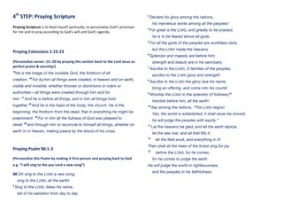 4th
	
  STEP:	
  Praying	
  Scripture	
  
	
  
Praying	
  Scripture	
  is	
  to	
  feed	
  myself	
  spiritually,	
  to	
  personalize	
  God’s	
  promises	
  
for	
  me	
  and	
  to	
  pray	
  according	
  to	
  God’s	
  will	
  and	
  God’s	
  agenda.	
  
	
  
	
  
	
  
Praying	
  Colossians	
  1:15-­‐23	
  
	
  
(Personalize	
  verses	
  :15-­‐:20	
  by	
  praying	
  this	
  section	
  back	
  to	
  the	
  Lord	
  Jesus	
  as	
  
perfect	
  praise	
  &	
  worship!)	
  
15
He is the image of the invisible God, the firstborn of all
creation. 16
For by him all things were created, in heaven and on earth,
visible and invisible, whether thrones or dominions or rulers or
authorities—all things were created through him and for
him. 17
And he is before all things, and in him all things hold
together.18
And he is the head of the body, the church. He is the
beginning, the firstborn from the dead, that in everything he might be
preeminent. 19
For in him all the fullness of God was pleased to
dwell, 20
and through him to reconcile to himself all things, whether on
earth or in heaven, making peace by the blood of his cross.
Praying	
  Psalm	
  96:1-­‐3	
  
(Personalize	
  this	
  Psalm	
  by	
  making	
  it	
  first-­‐person	
  and	
  praying	
  back	
  to	
  God	
  
e.g.	
  “I	
  will	
  sing	
  to	
  the	
  you	
  Lord	
  a	
  new	
  song”)	
  
96 Oh sing to the LORD a new song;
sing to the LORD, all the earth!
2
Sing to the LORD, bless his name;
tell of his salvation from day to day.
3
Declare his glory among the nations,
his marvelous works among all the peoples!
4
For great is the LORD, and greatly to be praised;
he is to be feared above all gods.
5
For all the gods of the peoples are worthless idols,
but the LORD made the heavens.
6
Splendor and majesty are before him;
strength and beauty are in his sanctuary.
7
Ascribe to the LORD, O families of the peoples,
ascribe to the LORD glory and strength!
8
Ascribe to the LORD the glory due his name;
bring an offering, and come into his courts!
9
Worship the LORD in the splendor of holiness;[a]
tremble before him, all the earth!
10
Say among the nations, “The LORD reigns!
Yes, the world is established; it shall never be moved;
he will judge the peoples with equity.”
11
Let the heavens be glad, and let the earth rejoice;
let the sea roar, and all that fills it;
12
let the field exult, and everything in it!
Then shall all the trees of the forest sing for joy
13
before the LORD, for he comes,
for he comes to judge the earth.
He will judge the world in righteousness,
and the peoples in his faithfulness.
 