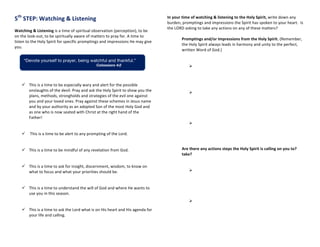 5th
	
  STEP:	
  Watching	
  &	
  Listening	
  
Watching	
  &	
  Listening	
  is	
  a	
  time	
  of	
  spiritual	
  observation	
  (perception),	
  to	
  be	
  
on	
  the	
  look-­‐out,	
  to	
  be	
  spiritually	
  aware	
  of	
  matters	
  to	
  pray	
  for.	
  A	
  time	
  to	
  
listen	
  to	
  the	
  Holy	
  Spirit	
  for	
  specific	
  promptings	
  and	
  impressions	
  He	
  may	
  give	
  
you.	
  
	
  
	
  
ü   This	
  is	
  a	
  time	
  to	
  be	
  especially	
  wary	
  and	
  alert	
  for	
  the	
  possible	
  
onslaughts	
  of	
  the	
  devil.	
  Pray	
  and	
  ask	
  the	
  Holy	
  Spirit	
  to	
  show	
  you	
  the	
  
plans,	
  methods,	
  strongholds	
  and	
  strategies	
  of	
  the	
  evil	
  one	
  against	
  
you	
  and	
  your	
  loved	
  ones.	
  Pray	
  against	
  these	
  schemes	
  in	
  Jesus	
  name	
  
and	
  by	
  your	
  authority	
  as	
  an	
  adopted	
  Son	
  of	
  the	
  most	
  Holy	
  God	
  and	
  
as	
  one	
  who	
  is	
  now	
  seated	
  with	
  Christ	
  at	
  the	
  right	
  hand	
  of	
  the	
  
Father!	
  
	
  
	
  
ü   	
  This	
  is	
  a	
  time	
  to	
  be	
  alert	
  to	
  any	
  prompting	
  of	
  the	
  Lord.	
  	
  
	
  
	
  
ü   This	
  is	
  a	
  time	
  to	
  be	
  mindful	
  of	
  any	
  revelation	
  from	
  God.	
  	
  
	
  
	
  
ü   This	
  is	
  a	
  time	
  to	
  ask	
  for	
  insight,	
  discernment,	
  wisdom,	
  to	
  know	
  on	
  
what	
  to	
  focus	
  and	
  what	
  your	
  priorities	
  should	
  be.	
  	
  
	
  
	
  
ü   This	
  is	
  a	
  time	
  to	
  understand	
  the	
  will	
  of	
  God	
  and	
  where	
  He	
  wants	
  to	
  
use	
  you	
  in	
  this	
  season.	
  
	
  
	
  
ü   This	
  is	
  a	
  time	
  to	
  ask	
  the	
  Lord	
  what	
  is	
  on	
  His	
  heart	
  and	
  His	
  agenda	
  for	
  
your	
  life	
  and	
  calling.	
  
	
  
	
  
In	
  your	
  time	
  of	
  watching	
  &	
  listening	
  to	
  the	
  Holy	
  Spirit,	
  write	
  down	
  any	
  
burden,	
  promptings	
  and	
  impressions	
  the	
  Spirit	
  has	
  spoken	
  to	
  your	
  heart.	
  	
  Is	
  
the	
  LORD	
  asking	
  to	
  take	
  any	
  actions	
  on	
  any	
  of	
  these	
  matters?	
  
	
  
	
   Promptings	
  and/or	
  Impressions	
  from	
  the	
  Holy	
  Spirit.	
  (Remember,	
  	
  
	
   the	
  Holy	
  Spirit	
  always	
  leads	
  in	
  harmony	
  and	
  unity	
  to	
  the	
  perfect,	
  
	
   written	
  Word	
  of	
  God.)	
  
	
   	
  
	
  
Ø   	
  
	
  
	
  
Ø  
Ø  
Are	
  there	
  any	
  actions	
  steps	
  the	
  Holy	
  Spirit	
  is	
  calling	
  on	
  you	
  to?	
  
	
   take?	
  
	
  
	
   	
   	
  
Ø  
Ø  
“Devote yourself to prayer, being watchful and thankful.”
Colossians 4:2
 
