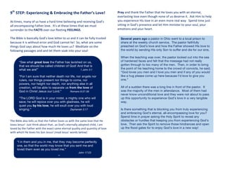 9th
	
  STEP:	
  Experiencing	
  &	
  Embracing	
  the	
  Father’s	
  Love!	
  
	
  
At	
  times,	
  many	
  of	
  us	
  have	
  a	
  hard	
  time	
  believing	
  and	
  receiving	
  God’s	
  
all	
  encompassing	
  Father	
  love.	
  	
  It’s	
  at	
  these	
  times	
  that	
  we	
  must	
  
surrender	
  to	
  the	
  FACTS	
  over	
  our	
  fleeting	
  FEELINGS.	
  
	
  
The	
  Bible	
  is	
  basically	
  God’s	
  love	
  letter	
  to	
  us	
  and	
  it	
  can	
  be	
  fully	
  trusted	
  
because	
  it	
  is	
  without	
  error	
  and	
  God	
  cannot	
  lie!	
  	
  So,	
  what	
  are	
  some	
  
things	
  God	
  says	
  about	
  how	
  much	
  He	
  loves	
  us?	
  	
  Meditate	
  on	
  the	
  
following	
  passages	
  and	
  and	
  let	
  them	
  soak	
  into	
  your	
  soul:	
  
	
  
	
  
The	
  Bible	
  also	
  tells	
  us	
  that	
  the	
  Father	
  loves	
  us	
  with	
  the	
  same	
  love	
  that	
  He	
  
loves	
  Jesus!	
  	
  Just	
  think	
  about	
  that…as	
  God’s	
  eternally	
  adopted	
  child,	
  I	
  am	
  
loved	
  by	
  the	
  Father	
  with	
  the	
  exact	
  same	
  eternal	
  quality	
  and	
  quantity	
  of	
  love	
  
with	
  which	
  He	
  loves	
  his	
  Son	
  Jesus!	
  (read	
  Jesus’	
  words	
  below)	
  
Pray	
  and	
  thank	
  the	
  Father	
  that	
  He	
  loves	
  you	
  with	
  an	
  eternal,	
  
everlasting	
  love	
  even	
  though	
  none	
  of	
  us	
  deserve	
  it.	
  	
  Ask	
  Him	
  to	
  help	
  
you	
  experience	
  His	
  love	
  in	
  an	
  even	
  more	
  real	
  way.	
  	
  Spend	
  time	
  just	
  
sitting	
  in	
  God’s	
  presence	
  and	
  let	
  Him	
  minister	
  to	
  your	
  soul,	
  your	
  
emotions	
  and	
  your	
  heart.	
  
	
  
	
  
	
  
	
  
	
  
	
  
	
  
	
  
Several years ago a pastor in Ohio went to a local prison to
share at the weekly church service. The pastor faithfully
preached on God’s love and how the Father showed His love to
the world by sending His only Son to suffer and die for our sins.
When the teaching was over, the pastor looked out into the sea
of hardened faces and felt that the message had not really
gotten through to too many of the men. Then, in order to bring
the point of his teaching home to the crowd of convicts, he said;
“God loves you men and I love you men and if any of you would
like a hug please come up here because I’d love to give you
one.”
All of a sudden there was a long line in front of the pastor. It
was the majority of the men in attendance. Most of them had
never know unconditional love and they were not about to pass
up this opportunity to experience God’s love in a very tangible
way.
Is there something that is blocking you from truly experiencing
and embracing God’s eternal, all-encompassing love for you?
Spend time in prayer asking the Holy Spirit to reveal any
obstacles or hurdles that keeping you from experiencing God’s
love. Then ask the Spirit to remove those hindrances and open
up the flood gates for to enjoy God’s love in a new way!
“See what great love the Father has lavished on us,
that we should be called children of God! And that is
what we are!” 1 John 3:1
“For I am sure that neither death nor life, nor angels nor
rulers, nor things present nor things to come, nor
powers, nor height nor depth, nor anything else in all
creation, will be able to separate us from the love of
God in Christ Jesus our Lord.” Romans 8:37-39
“The LORD God is in your midst, a mighty one who will
save; he will rejoice over you with gladness, he will
quiet you by his love, he will exult over you with loud
singing.” Zephaniah 3:17
“I in them and you in me, that they may become perfectly
one, so that the world may know that you sent me and
loved them even as you loved me.”
John 17:23
jjj
 
