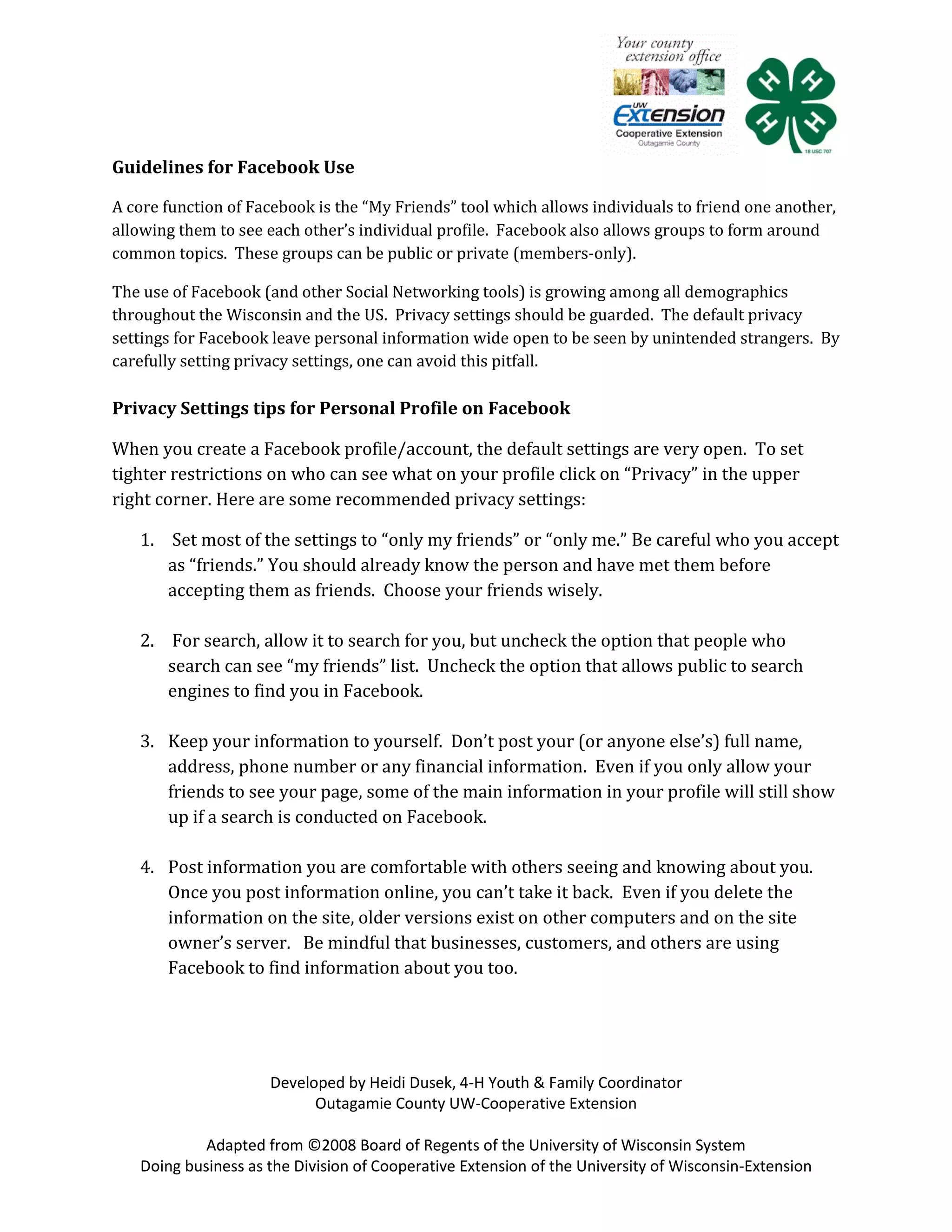 Guidelines for Facebook Use

A core function of Facebook is the “My Friends” tool which allows individuals to friend one another,
allowing them to see each other’s individual profile. Facebook also allows groups to form around
common topics. These groups can be public or private (members-only).

The use of Facebook (and other Social Networking tools) is growing among all demographics
throughout the Wisconsin and the US. Privacy settings should be guarded. The default privacy
settings for Facebook leave personal information wide open to be seen by unintended strangers. By
carefully setting privacy settings, one can avoid this pitfall.

Privacy Settings tips for Personal Profile on Facebook

When you create a Facebook profile/account, the default settings are very open. To set
tighter restrictions on who can see what on your profile click on “Privacy” in the upper
right corner. Here are some recommended privacy settings:

   1. Set most of the settings to “only my friends” or “only me.” Be careful who you accept
      as “friends.” You should already know the person and have met them before
      accepting them as friends. Choose your friends wisely.

   2. For search, allow it to search for you, but uncheck the option that people who
      search can see “my friends” list. Uncheck the option that allows public to search
      engines to find you in Facebook.

   3. Keep your information to yourself. Don’t post your (or anyone else’s) full name,
      address, phone number or any financial information. Even if you only allow your
      friends to see your page, some of the main information in your profile will still show
      up if a search is conducted on Facebook.

   4. Post information you are comfortable with others seeing and knowing about you.
      Once you post information online, you can’t take it back. Even if you delete the
      information on the site, older versions exist on other computers and on the site
      owner’s server. Be mindful that businesses, customers, and others are using
      Facebook to find information about you too.




                     Developed by Heidi Dusek, 4-H Youth & Family Coordinator
                           Outagamie County UW-Cooperative Extension

            Adapted from ©2008 Board of Regents of the University of Wisconsin System
   Doing business as the Division of Cooperative Extension of the University of Wisconsin-Extension
 