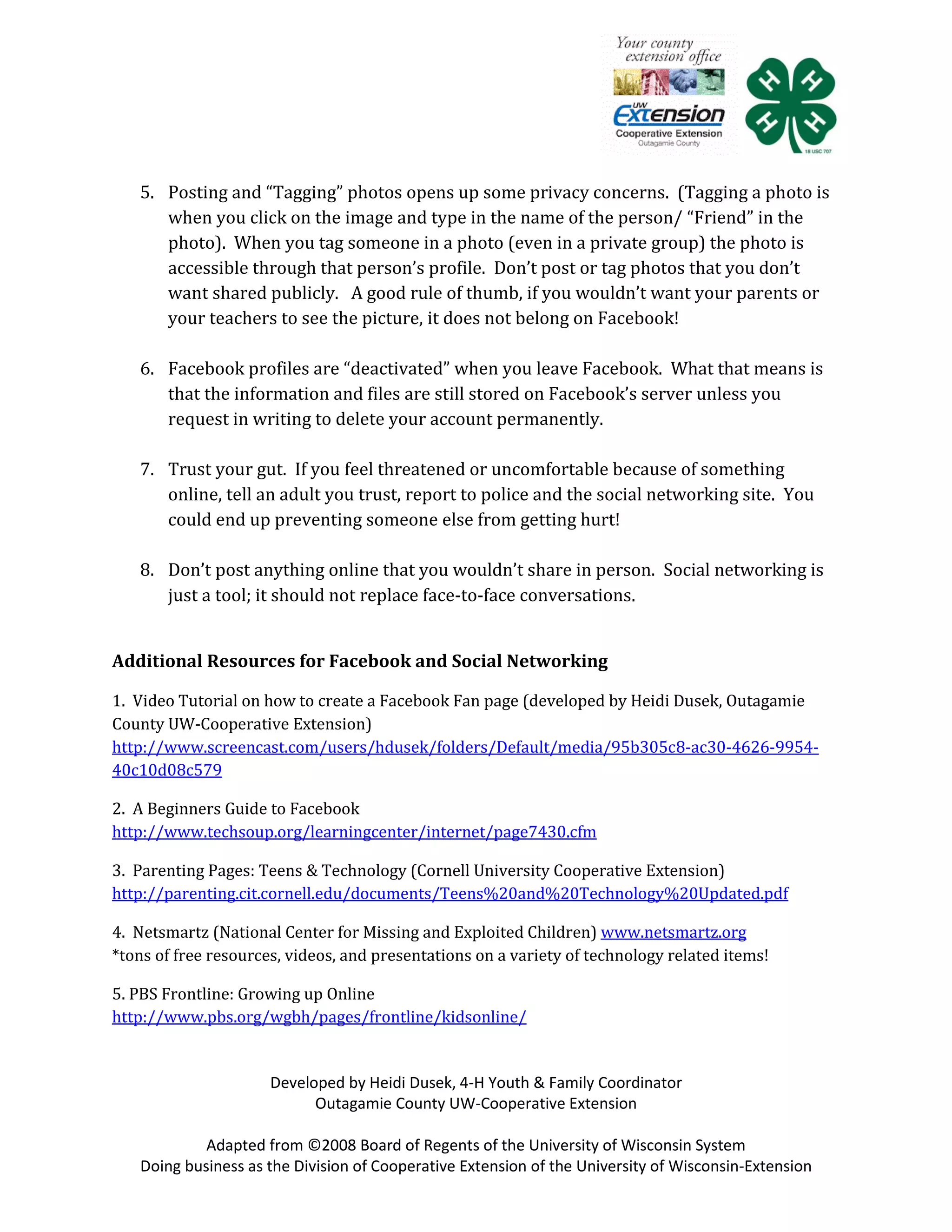 5. Posting and “Tagging” photos opens up some privacy concerns. (Tagging a photo is
      when you click on the image and type in the name of the person/ “Friend” in the
      photo). When you tag someone in a photo (even in a private group) the photo is
      accessible through that person’s profile. Don’t post or tag photos that you don’t
      want shared publicly. A good rule of thumb, if you wouldn’t want your parents or
      your teachers to see the picture, it does not belong on Facebook!

   6. Facebook profiles are “deactivated” when you leave Facebook. What that means is
      that the information and files are still stored on Facebook’s server unless you
      request in writing to delete your account permanently.

   7. Trust your gut. If you feel threatened or uncomfortable because of something
      online, tell an adult you trust, report to police and the social networking site. You
      could end up preventing someone else from getting hurt!

   8. Don’t post anything online that you wouldn’t share in person. Social networking is
      just a tool; it should not replace face-to-face conversations.


Additional Resources for Facebook and Social Networking

1. Video Tutorial on how to create a Facebook Fan page (developed by Heidi Dusek, Outagamie
County UW-Cooperative Extension)
http://www.screencast.com/users/hdusek/folders/Default/media/95b305c8-ac30-4626-9954-
40c10d08c579

2. A Beginners Guide to Facebook
http://www.techsoup.org/learningcenter/internet/page7430.cfm

3. Parenting Pages: Teens & Technology (Cornell University Cooperative Extension)
http://parenting.cit.cornell.edu/documents/Teens%20and%20Technology%20Updated.pdf

4. Netsmartz (National Center for Missing and Exploited Children) www.netsmartz.org
*tons of free resources, videos, and presentations on a variety of technology related items!

5. PBS Frontline: Growing up Online
http://www.pbs.org/wgbh/pages/frontline/kidsonline/


                      Developed by Heidi Dusek, 4-H Youth & Family Coordinator
                            Outagamie County UW-Cooperative Extension

            Adapted from ©2008 Board of Regents of the University of Wisconsin System
   Doing business as the Division of Cooperative Extension of the University of Wisconsin-Extension
 