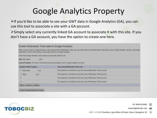If you'd like to be able to see your GWT data in Google Analytics (GA), you can
use this tool to associate a site with a GA account.
Simply select any currently linked GA account to associate it with this site. If you
don't have a GA account, you have the option to create one here.
Google Analytics Property
 
