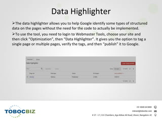 The data highlighter allows you to help Google identify some types of structured
data on the pages without the need for the code to actually be implemented.
To use the tool, you need to login to Webmaster Tools, choose your site and
then click “Optimization”, then “Data Highlighter”. It gives you the option to tag a
single page or multiple pages, verify the tags, and then “publish” it to Google.
Data Highlighter
 