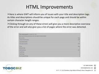 Here is where GWT will inform you of issues with your title and description tags.
As titles and descriptions should be unique for each page and should be within
certain character length ranges.
Clicking through on any of these errors will give you a more descriptive overview
of the error and will also give you a list of pages where the error was detected.
HTML Improvements
 
