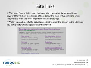 Whenever Google determines that your site is an authority for a particular
keyword they'll show a collection of links below the main link, pointing to what
they believe to be the most important links on that page.
While you can't specify the actual pages that you want to display in the site links,
you can specify which pages you want removed.
Site links
 