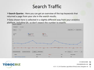 Search Queries : Here you can get an overview of the top keywords that
returned a page from your site in the search results.
Data shown here is collected in a slightly different way from your analytics
platform, including GA, so don't expect the number to exactly.
Search Traffic
 