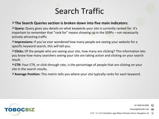 The Search Queries section is broken down into five main indicators:
Query: Query gives you details on what keywords your site is currently ranked for. It's
important to remember that "rank for" means showing up in the SERPs – not necessarily
actively attracting traffic
Impressions: If you've ever wondered how many people are seeing your website for a
specific keyword search, this will tell you.
Clicks: Of the people who are seeing your site, how many are clicking? This information lets
you know how many searchers seeing your site are taking action and clicking on your search
result.
CTR: Your CTR, or click-through rate, is the percentage of people that are clicking on your
site in the search results.
Average Position: This metric tells you where your site typically ranks for each keyword.
Search Traffic
 