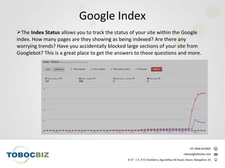 The Index Status allows you to track the status of your site within the Google
index. How many pages are they showing as being indexed? Are there any
worrying trends? Have you accidentally blocked large sections of your site from
Googlebot? This is a great place to get the answers to those questions and more.
Google Index
 