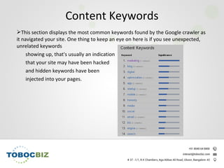 This section displays the most common keywords found by the Google crawler as
it navigated your site. One thing to keep an eye on here is if you see unexpected,
unrelated keywords
showing up, that's usually an indication
that your site may have been hacked
and hidden keywords have been
injected into your pages.
Content Keywords
 