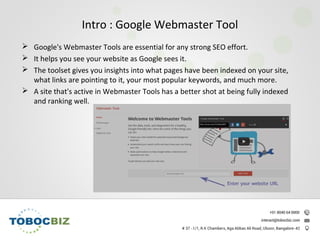 Intro : Google Webmaster Tool
 Google's Webmaster Tools are essential for any strong SEO effort.
 It helps you see your website as Google sees it.
 The toolset gives you insights into what pages have been indexed on your site,
what links are pointing to it, your most popular keywords, and much more.
 A site that's active in Webmaster Tools has a better shot at being fully indexed
and ranking well.
 