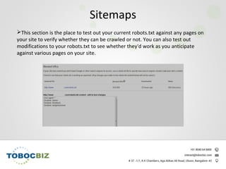 This section is the place to test out your current robots.txt against any pages on
your site to verify whether they can be crawled or not. You can also test out
modifications to your robots.txt to see whether they'd work as you anticipate
against various pages on your site.
Sitemaps
 