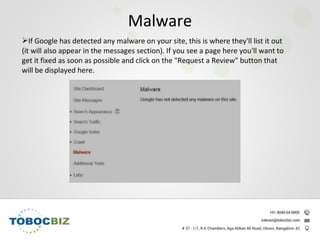 If Google has detected any malware on your site, this is where they'll list it out
(it will also appear in the messages section). If you see a page here you'll want to
get it fixed as soon as possible and click on the "Request a Review" button that
will be displayed here.
Malware
 