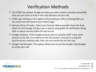  The HTML file upload. Google provides you with a blank, specially named file
that you just have to drop in the root directory of your site.
 HTML tag. Clicking on this option will provide you with a metatag that you
can insert into the head of your home page.
 Domain Name Provider. Select your Domain Name provider from the drop
down list and Google will give you a step by step guide for verification along
with a unique security token for you to use.
 Google Analytics. If the Google account you're using for GWT is the same
account as for GA, is an admin on the GA account, and you're using the
asynchronous tracking code, then you can verify the site this way.
 Google Tag Manager. This option allows you to use the Google Tag Manager
to verify your site.
Verification Methods
 