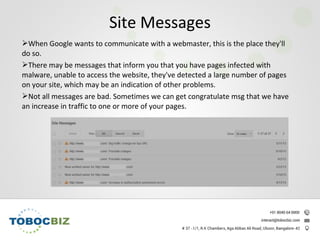 When Google wants to communicate with a webmaster, this is the place they'll
do so.
There may be messages that inform you that you have pages infected with
malware, unable to access the website, they've detected a large number of pages
on your site, which may be an indication of other problems.
Not all messages are bad. Sometimes we can get congratulate msg that we have
an increase in traffic to one or more of your pages.
Site Messages
 