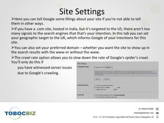 Here you can tell Google some things about your site if you're not able to tell
them in other ways.
If you have a .com site, hosted in India, but it's targeted to the US, there aren't too
many signals to the search engines that that's your intention. In this tab you can set
your geographic target to the UK, which informs Google of your intentions for this
site.
You can also set your preferred domain – whether you want the site to show up in
the search results with the www or without the www.
The crawl rate option allows you to slow down the rate of Google's spider's crawl.
You’ll only do this if
you have witnessed server issues
due to Google's crawling.
Site Settings
 